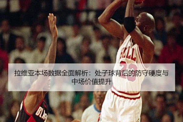 拉维亚本场数据全面解析：处子球背后的防守硬度与中场价值提升